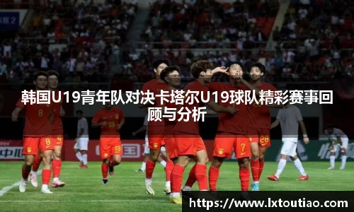 韩国U19青年队对决卡塔尔U19球队精彩赛事回顾与分析