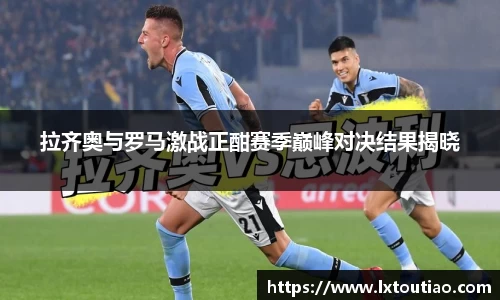拉齐奥与罗马激战正酣赛季巅峰对决结果揭晓